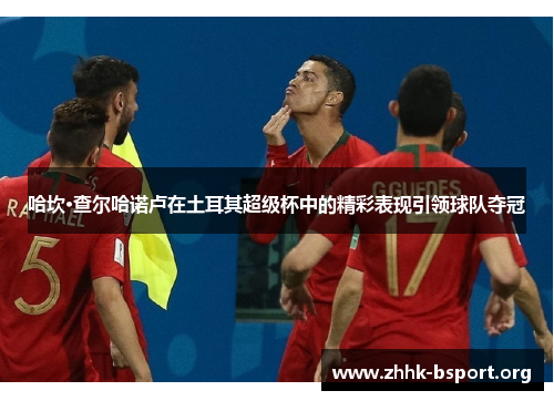 哈坎·查尔哈诺卢在土耳其超级杯中的精彩表现引领球队夺冠 哈坎·查尔哈诺卢在土耳其超级杯中的精彩表现引领球队夺冠