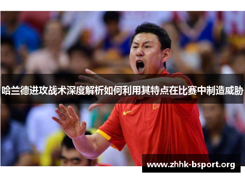 哈兰德进攻战术深度解析如何利用其特点在比赛中制造威胁 哈兰德进攻战术深度解析如何利用其特点在比赛中制造威胁