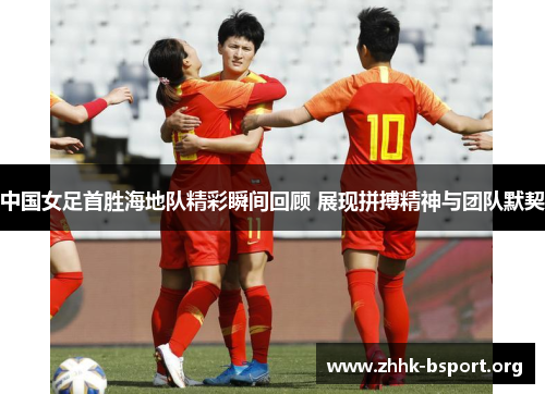 中国女足首胜海地队精彩瞬间回顾 展现拼搏精神与团队默契 中国女足首胜海地队精彩瞬间回顾 展现拼搏精神与团队默契