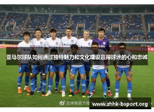 亚马尔球队如何通过独特魅力和文化建设赢得球迷的心和忠诚 亚马尔球队如何通过独特魅力和文化建设赢得球迷的心和忠诚