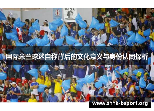 国际米兰球迷自称背后的文化意义与身份认同探析 国际米兰球迷自称背后的文化意义与身份认同探析