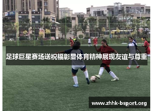 足球巨星赛场送祝福彰显体育精神展现友谊与尊重