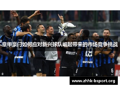 意甲豪门如何应对新兴球队崛起带来的市场竞争挑战 意甲豪门如何应对新兴球队崛起带来的市场竞争挑战