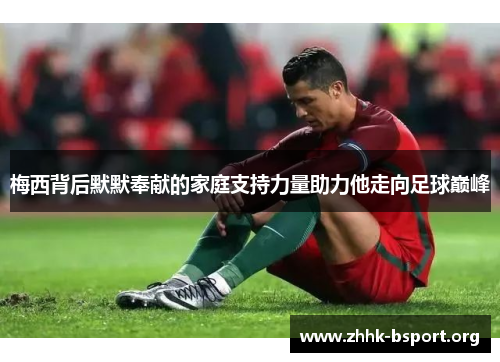 梅西背后默默奉献的家庭支持力量助力他走向足球巅峰 梅西背后默默奉献的家庭支持力量助力他走向足球巅峰