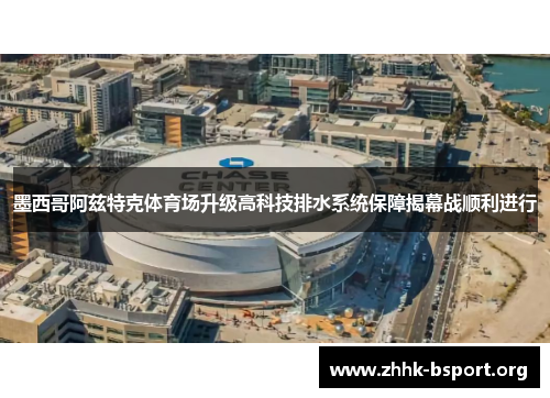 墨西哥阿兹特克体育场升级高科技排水系统保障揭幕战顺利进行