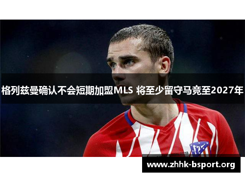 格列兹曼确认不会短期加盟MLS 将至少留守马竞至2027年