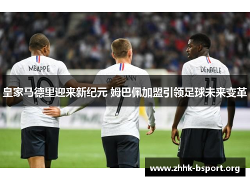 皇家马德里迎来新纪元 姆巴佩加盟引领足球未来变革